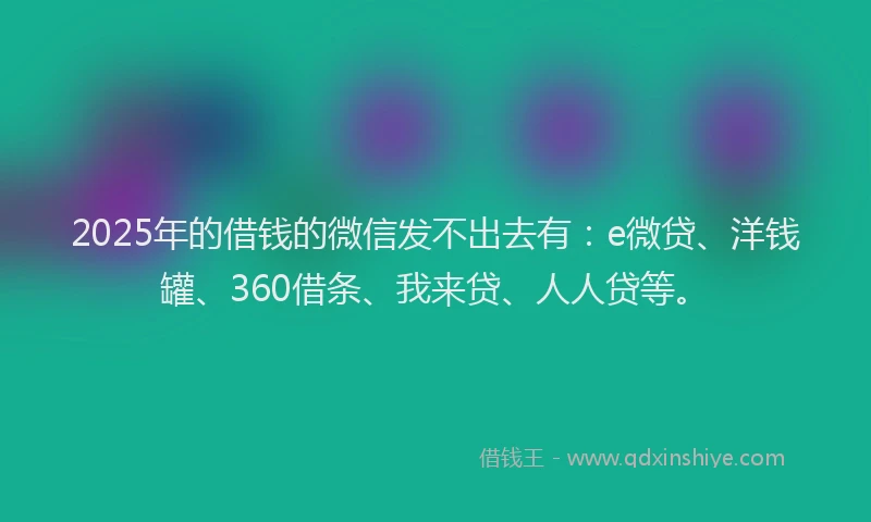 2025年的借钱的微信发不出去有：e微贷、洋钱罐、360借条、我来贷、人人贷等。