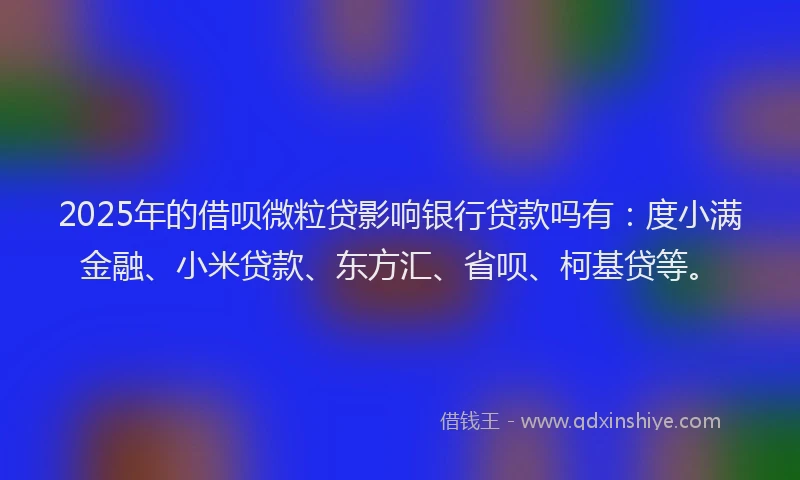 2025年的借呗微粒贷影响银行贷款吗有：度小满金融、小米贷款、东方汇、省呗、柯基贷等。