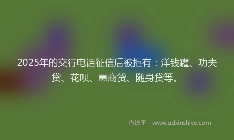 2025年的交行电话征信后被拒有：洋钱罐、功夫贷、花呗、惠商贷、随身贷等。
