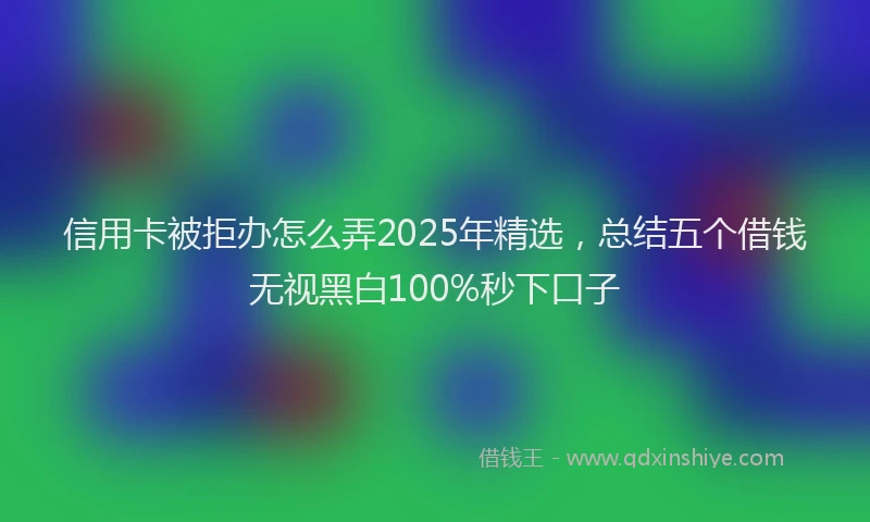 信用卡被拒办怎么弄2025年精选，总结五个借钱无视黑白100%秒下口子