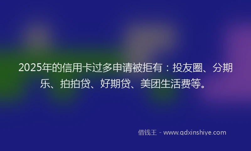 2025年的信用卡过多申请被拒有：投友圈、分期乐、拍拍贷、好期贷、美团生活费等。