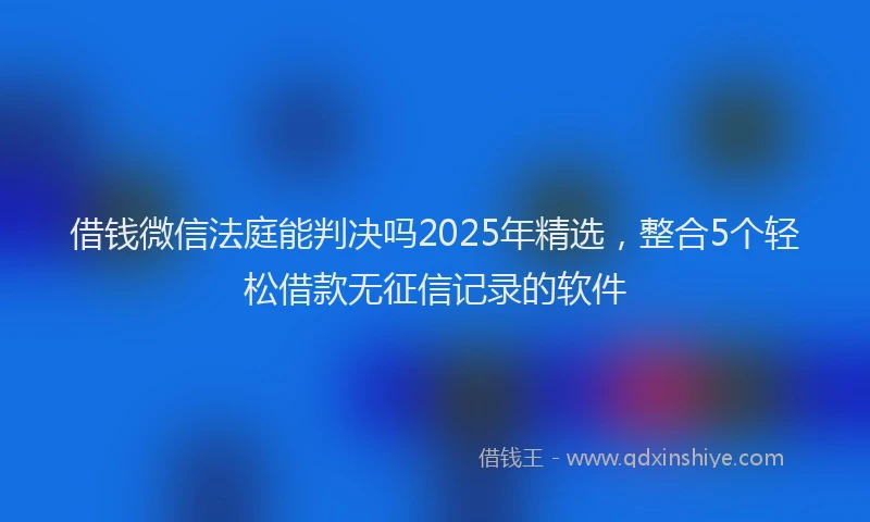 借钱微信法庭能判决吗2025年精选，整合5个轻松借款无征信记录的软件