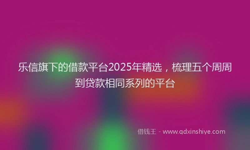 乐信旗下的借款平台2025年精选，梳理五个周周到贷款相同系列的平台