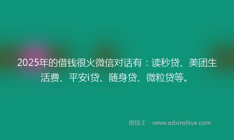 2025年的借钱很火微信对话有：读秒贷、美团生活费、平安i贷、随身贷、微粒贷等。