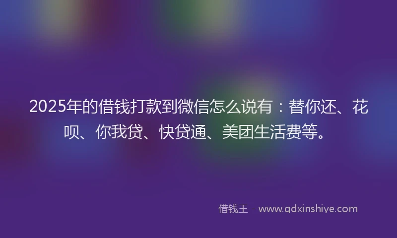 2025年的借钱打款到微信怎么说有：替你还、花呗、你我贷、快贷通、美团生活费等。
