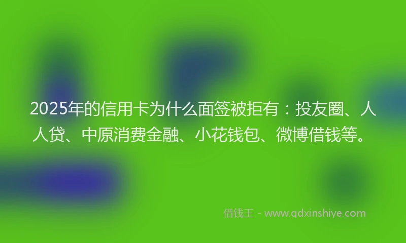 2025年的信用卡为什么面签被拒有：投友圈、人人贷、中原消费金融、小花钱包、微博借钱等。