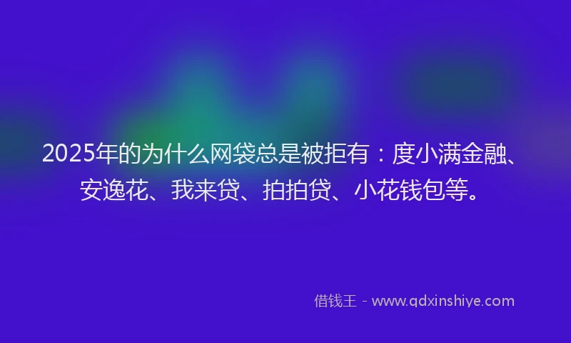 2025年的为什么网袋总是被拒有：度小满金融、安逸花、我来贷、拍拍贷、小花钱包等。