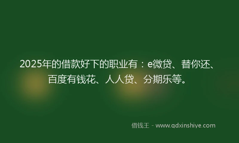 2025年的借款好下的职业有：e微贷、替你还、百度有钱花、人人贷、分期乐等。