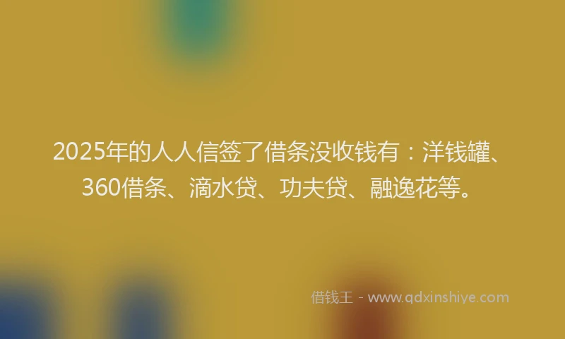 2025年的人人信签了借条没收钱有：洋钱罐、360借条、滴水贷、功夫贷、融逸花等。