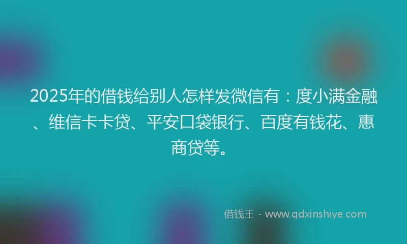 2025年的借钱给别人怎样发微信有：度小满金融、维信卡卡贷、平安口袋银行、百度有钱花、惠商贷等。