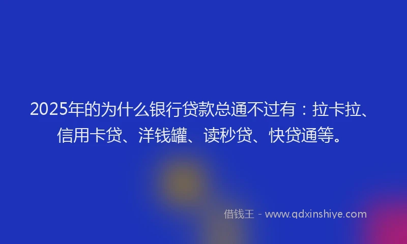 2025年的为什么银行贷款总通不过有：拉卡拉、信用卡贷、洋钱罐、读秒贷、快贷通等。