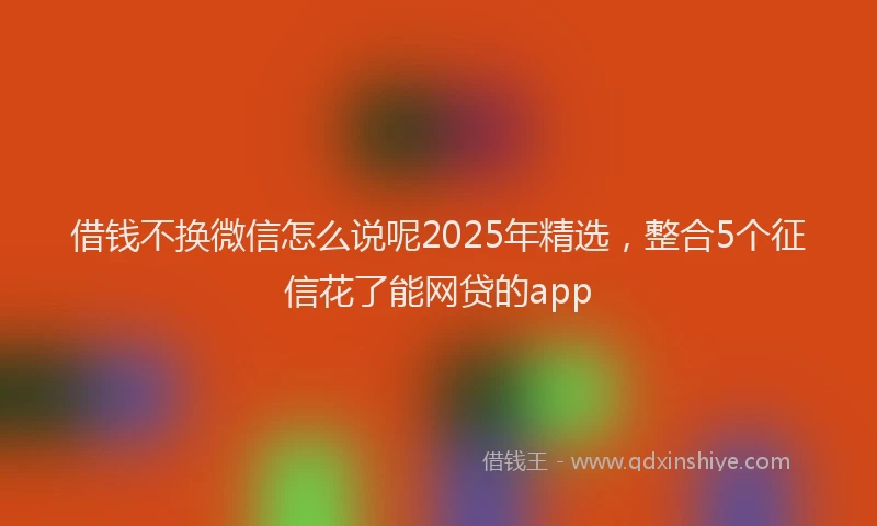 借钱不换微信怎么说呢2025年精选，整合5个征信花了能网贷的app