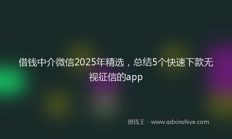 借钱中介微信2025年精选，总结5个快速下款无视征信的app