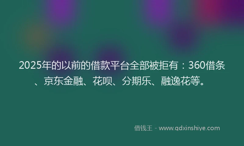 2025年的以前的借款平台全部被拒有：360借条、京东金融、花呗、分期乐、融逸花等。