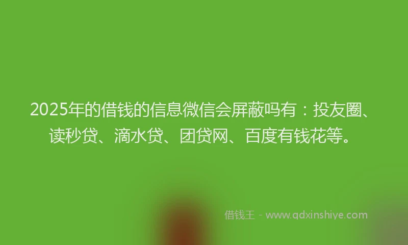 2025年的借钱的信息微信会屏蔽吗有：投友圈、读秒贷、滴水贷、团贷网、百度有钱花等。