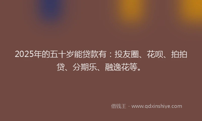 2025年的五十岁能贷款有：投友圈、花呗、拍拍贷、分期乐、融逸花等。