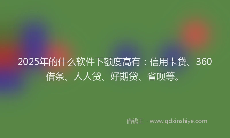 2025年的什么软件下额度高有：信用卡贷、360借条、人人贷、好期贷、省呗等。