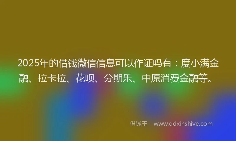 2025年的借钱微信信息可以作证吗有：度小满金融、拉卡拉、花呗、分期乐、中原消费金融等。