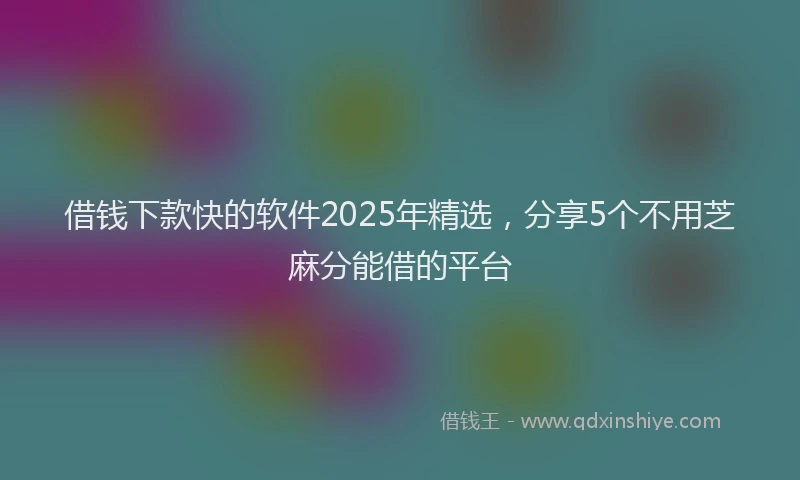 借钱下款快的软件2025年精选，分享5个不用芝麻分能借的平台