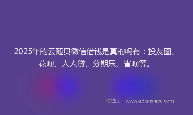 2025年的云随贝微信借钱是真的吗有：投友圈、花呗、人人贷、分期乐、省呗等。