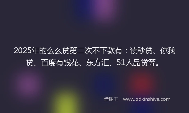 2025年的么么贷第二次不下款有：读秒贷、你我贷、百度有钱花、东方汇、51人品贷等。