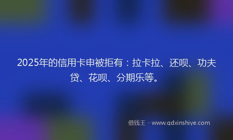 2025年的信用卡申被拒有：拉卡拉、还呗、功夫贷、花呗、分期乐等。