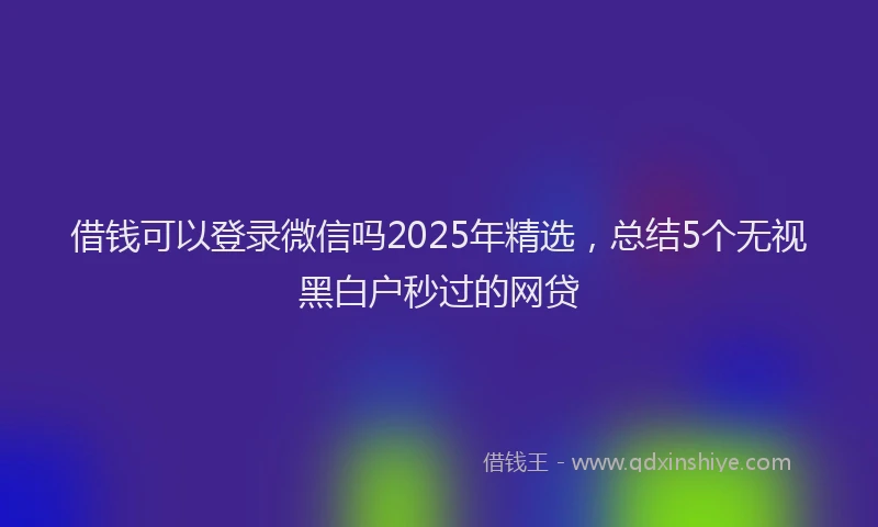 借钱可以登录微信吗2025年精选，总结5个无视黑白户秒过的网贷