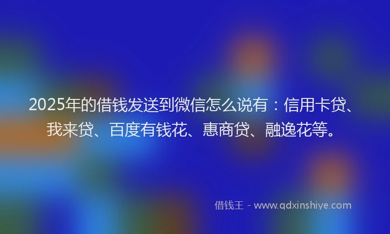 2025年的借钱发送到微信怎么说有：信用卡贷、我来贷、百度有钱花、惠商贷、融逸花等。