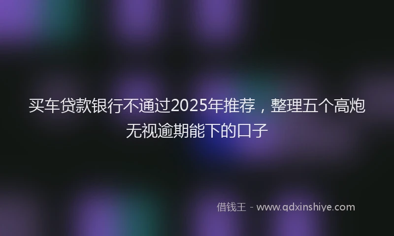 买车贷款银行不通过2025年推荐，整理五个高炮无视逾期能下的口子