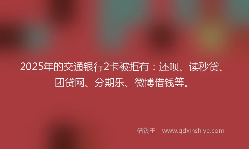 2025年的交通银行2卡被拒有：还呗、读秒贷、团贷网、分期乐、微博借钱等。