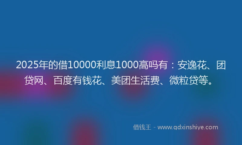 2025年的借10000利息1000高吗有：安逸花、团贷网、百度有钱花、美团生活费、微粒贷等。