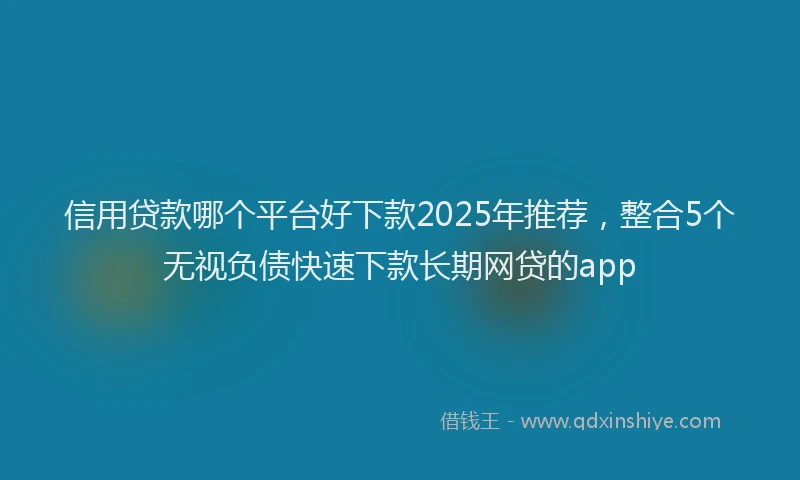 信用贷款哪个平台好下款2025年推荐，整合5个无视负债快速下款长期网贷的app
