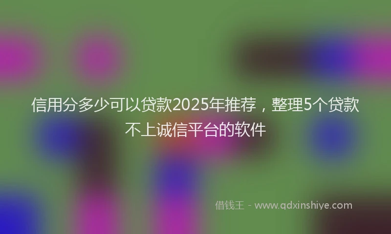 信用分多少可以贷款2025年推荐，整理5个贷款不上诚信平台的软件