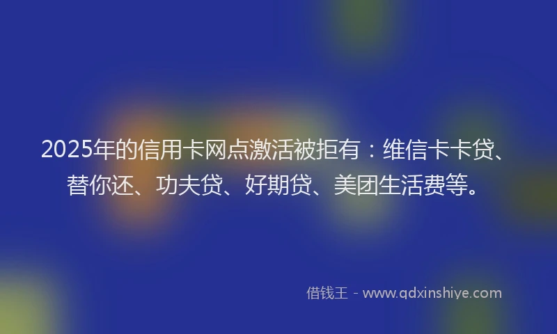 2025年的信用卡网点激活被拒有：维信卡卡贷、替你还、功夫贷、好期贷、美团生活费等。