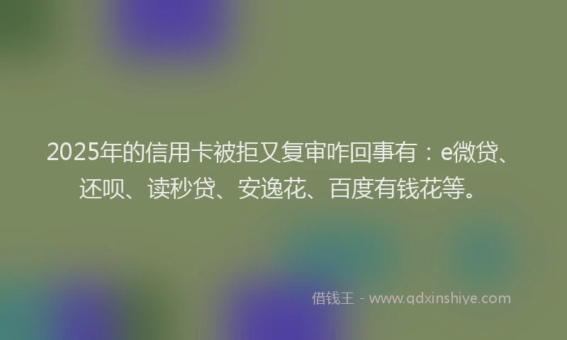 2025年的信用卡被拒又复审咋回事有：e微贷、还呗、读秒贷、安逸花、百度有钱花等。