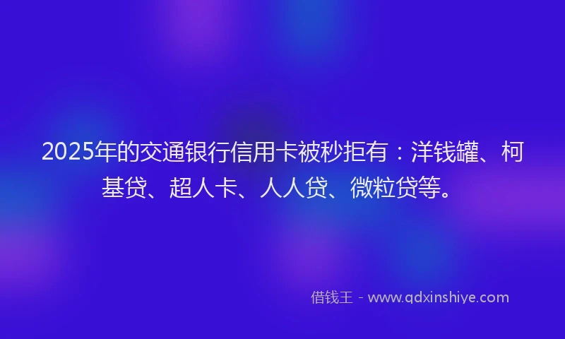 2025年的交通银行信用卡被秒拒有：洋钱罐、柯基贷、超人卡、人人贷、微粒贷等。