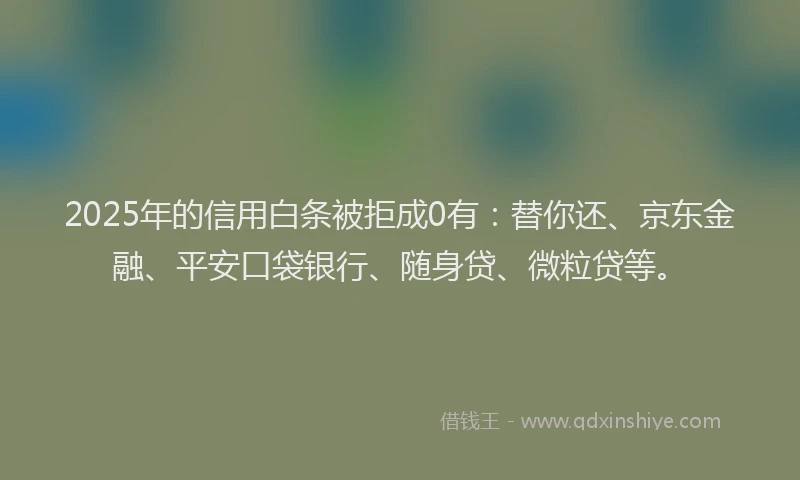 2025年的信用白条被拒成0有：替你还、京东金融、平安口袋银行、随身贷、微粒贷等。