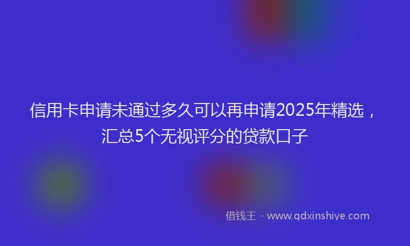 信用卡申请未通过多久可以再申请2025年精选，汇总5个无视评分的贷款口子