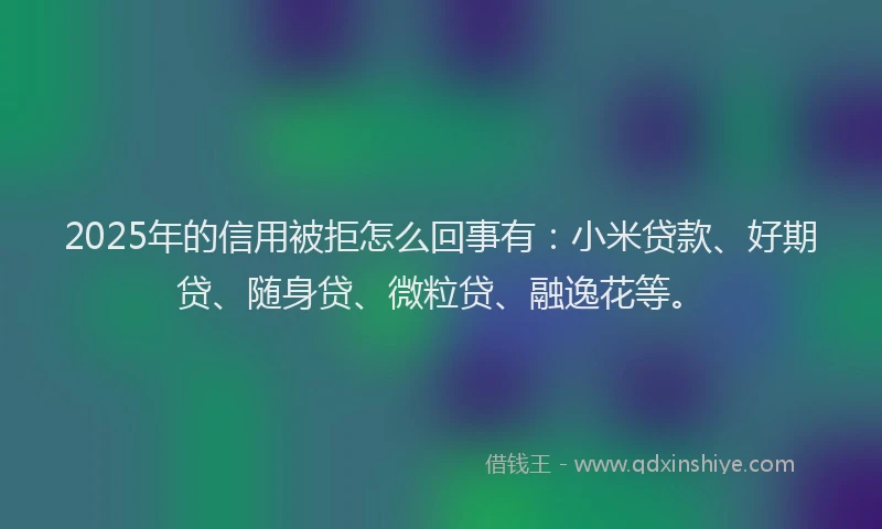 2025年的信用被拒怎么回事有：小米贷款、好期贷、随身贷、微粒贷、融逸花等。