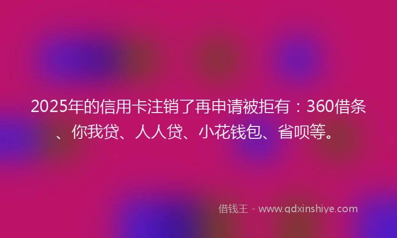 2025年的信用卡注销了再申请被拒有：360借条、你我贷、人人贷、小花钱包、省呗等。