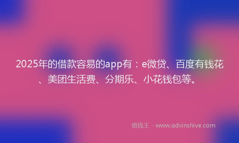 2025年的借款容易的app有：e微贷、百度有钱花、美团生活费、分期乐、小花钱包等。
