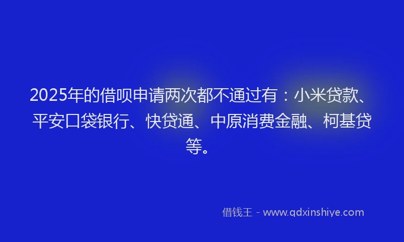 2025年的借呗申请两次都不通过有：小米贷款、平安口袋银行、快贷通、中原消费金融、柯基贷等。