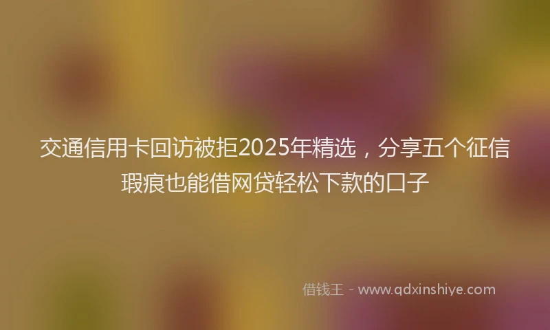 交通信用卡回访被拒2025年精选，分享五个征信瑕疵也能借网贷轻松下款的口子