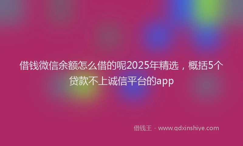 借钱微信余额怎么借的呢2025年精选，概括5个贷款不上诚信平台的app