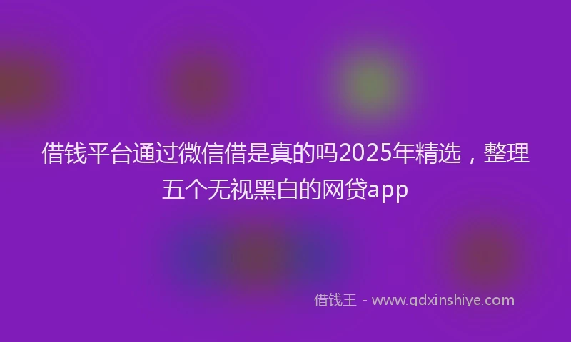 借钱平台通过微信借是真的吗2025年精选，整理五个无视黑白的网贷app