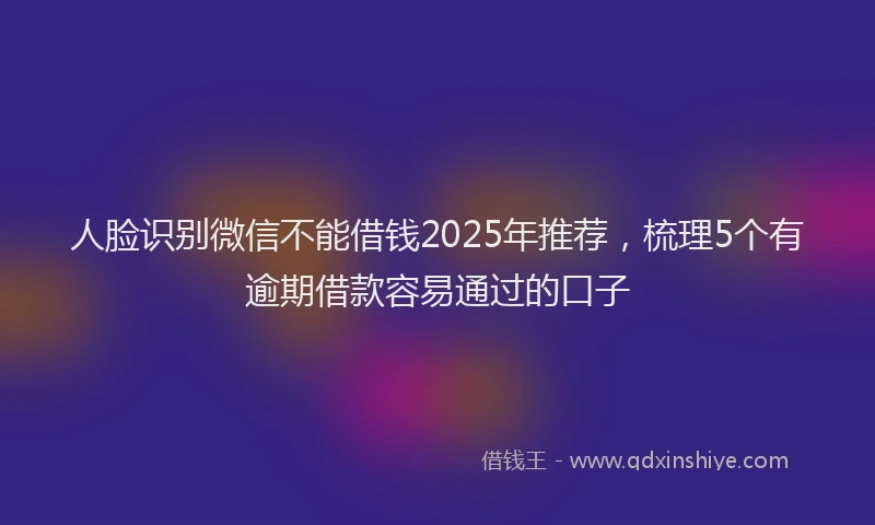 人脸识别微信不能借钱2025年推荐，梳理5个有逾期借款容易通过的口子