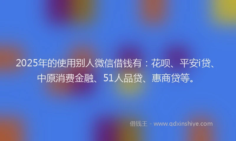 2025年的使用别人微信借钱有：花呗、平安i贷、中原消费金融、51人品贷、惠商贷等。
