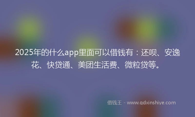 2025年的什么app里面可以借钱有：还呗、安逸花、快贷通、美团生活费、微粒贷等。