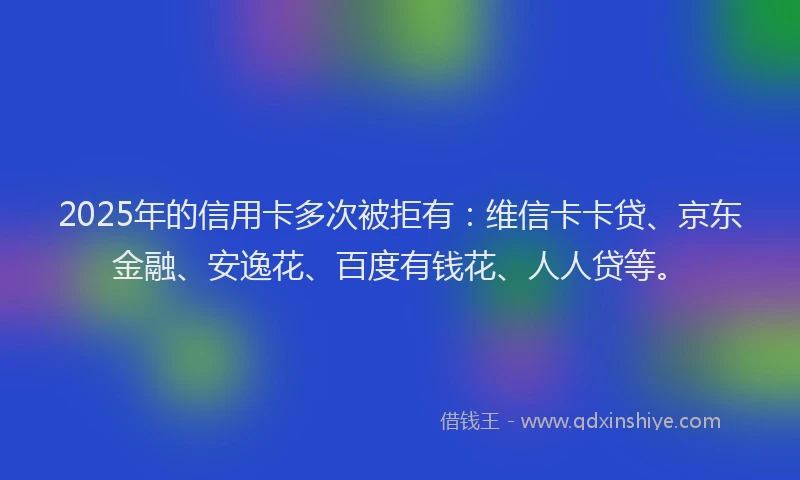 2025年的信用卡多次被拒有：维信卡卡贷、京东金融、安逸花、百度有钱花、人人贷等。