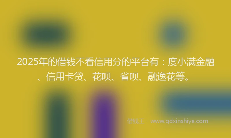 2025年的借钱不看信用分的平台有：度小满金融、信用卡贷、花呗、省呗、融逸花等。